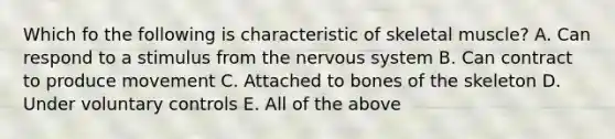 Which fo the following is characteristic of skeletal muscle? A. Can respond to a stimulus from the nervous system B. Can contract to produce movement C. Attached to bones of the skeleton D. Under voluntary controls E. All of the above