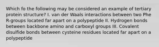 Which fo the following may be considered an example of tertiary protein structure? I. van der Waals interactions between two Phe R-groups located far apart on a polypeptide II. Hydrogen bonds between backbone amino and carboxyl groups III. Covalent disulfide bonds between cysteine residues located far apart on a polypeptide