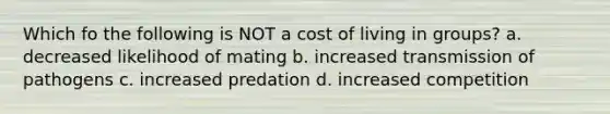 Which fo the following is NOT a cost of living in groups? a. decreased likelihood of mating b. increased transmission of pathogens c. increased predation d. increased competition