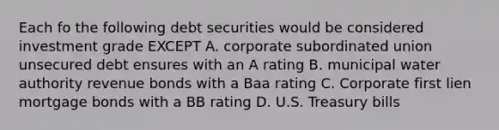 Each fo the following debt securities would be considered investment grade EXCEPT A. corporate subordinated union unsecured debt ensures with an A rating B. municipal water authority revenue bonds with a Baa rating C. Corporate first lien mortgage bonds with a BB rating D. U.S. Treasury bills