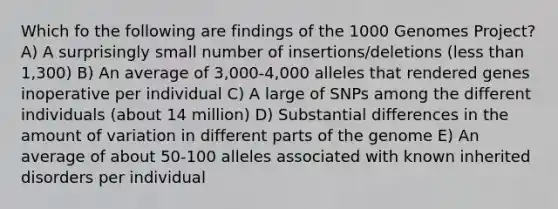 Which fo the following are findings of the 1000 Genomes Project? A) A surprisingly small number of insertions/deletions (less than 1,300) B) An average of 3,000-4,000 alleles that rendered genes inoperative per individual C) A large of SNPs among the different individuals (about 14 million) D) Substantial differences in the amount of variation in different parts of the genome E) An average of about 50-100 alleles associated with known inherited disorders per individual