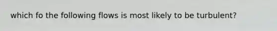 which fo the following flows is most likely to be turbulent?