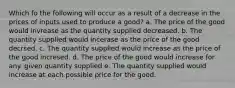 Which fo the following will occur as a result of a decrease in the prices of inputs used to produce a good? a. The price of the good would invrease as the quantity supplied decreased. b. The quantity supplied would incerase as the price of the good decrsed. c. The quantity supplied would increase as the price of the good incresed. d. The price of the good would increase for any. given quantity supplied e. The quantity supplied would increase at each possible price for the good.