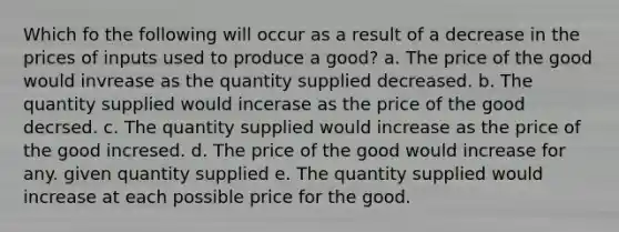 Which fo the following will occur as a result of a decrease in the prices of inputs used to produce a good? a. The price of the good would invrease as the quantity supplied decreased. b. The quantity supplied would incerase as the price of the good decrsed. c. The quantity supplied would increase as the price of the good incresed. d. The price of the good would increase for any. given quantity supplied e. The quantity supplied would increase at each possible price for the good.