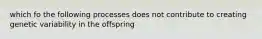 which fo the following processes does not contribute to creating genetic variability in the offspring