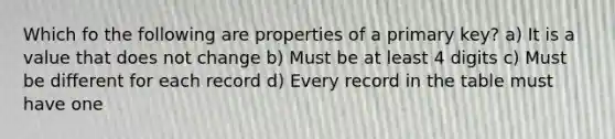 Which fo the following are properties of a primary key? a) It is a value that does not change b) Must be at least 4 digits c) Must be different for each record d) Every record in the table must have one