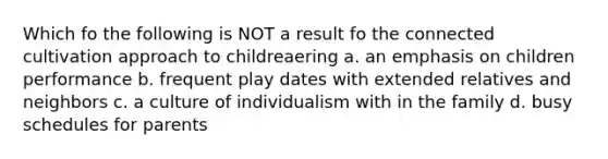 Which fo the following is NOT a result fo the connected cultivation approach to childreaering a. an emphasis on children performance b. frequent play dates with extended relatives and neighbors c. a culture of individualism with in the family d. busy schedules for parents