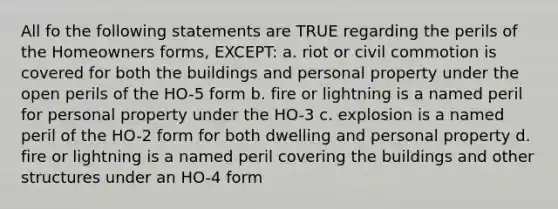 All fo the following statements are TRUE regarding the perils of the Homeowners forms, EXCEPT: a. riot or civil commotion is covered for both the buildings and personal property under the open perils of the HO-5 form b. fire or lightning is a named peril for personal property under the HO-3 c. explosion is a named peril of the HO-2 form for both dwelling and personal property d. fire or lightning is a named peril covering the buildings and other structures under an HO-4 form