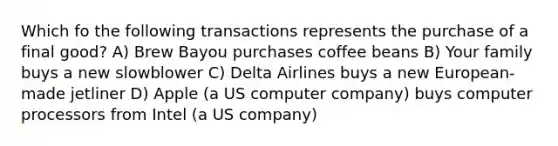 Which fo the following transactions represents the purchase of a final good? A) Brew Bayou purchases coffee beans B) Your family buys a new slowblower C) Delta Airlines buys a new European-made jetliner D) Apple (a US computer company) buys computer processors from Intel (a US company)