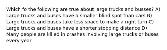 Which fo the following are true about large trucks and busses? A) Large trucks and buses have a smaller blind spot than cars B) Large trucks and buses take less space to make a right turn C) Large trucks and buses have a shorter stopping distance D) Many people are killed in crashes involving large trucks or buses every year