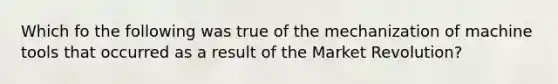 Which fo the following was true of the mechanization of machine tools that occurred as a result of the Market Revolution?