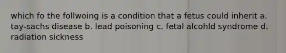 which fo the follwoing is a condition that a fetus could inherit a. tay-sachs disease b. lead poisoning c. fetal alcohld syndrome d. radiation sickness