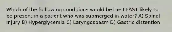 Which of the fo llowing conditions would be the LEAST likely to be present in a patient who was submerged in water? A) Spinal injury B) Hyperglycemia C) Laryngospasm D) Gastric distention