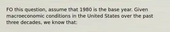 FO this question, assume that 1980 is the base year. Given macroeconomic conditions in the United States over the past three decades, we know that: