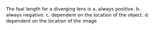 The foal length for a diverging lens is a. always positive. b. always negative. c. dependent on the location of the object. d. dependent on the location of the image