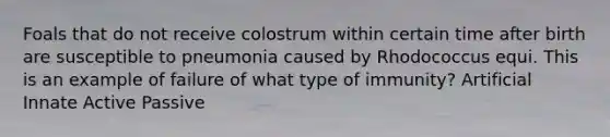 Foals that do not receive colostrum within certain time after birth are susceptible to pneumonia caused by Rhodococcus equi. This is an example of failure of what type of immunity? Artificial Innate Active Passive