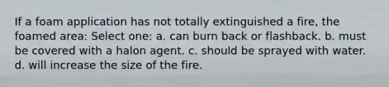 If a foam application has not totally extinguished a fire, the foamed area: Select one: a. can burn back or flashback. b. must be covered with a halon agent. c. should be sprayed with water. d. will increase the size of the fire.