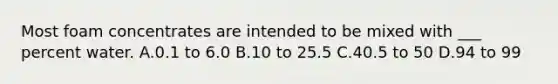 Most foam concentrates are intended to be mixed with ___ percent water. A.0.1 to 6.0 B.10 to 25.5 C.40.5 to 50 D.94 to 99