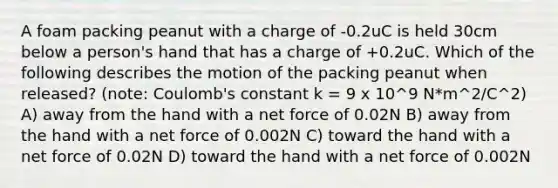 A foam packing peanut with a charge of -0.2uC is held 30cm below a person's hand that has a charge of +0.2uC. Which of the following describes the motion of the packing peanut when released? (note: Coulomb's constant k = 9 x 10^9 N*m^2/C^2) A) away from the hand with a net force of 0.02N B) away from the hand with a net force of 0.002N C) toward the hand with a net force of 0.02N D) toward the hand with a net force of 0.002N