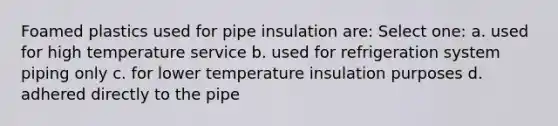 Foamed plastics used for pipe insulation are: Select one: a. used for high temperature service b. used for refrigeration system piping only c. for lower temperature insulation purposes d. adhered directly to the pipe