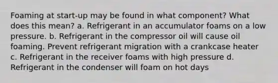 Foaming at start-up may be found in what component? What does this mean? a. Refrigerant in an accumulator foams on a low pressure. b. Refrigerant in the compressor oil will cause oil foaming. Prevent refrigerant migration with a crankcase heater c. Refrigerant in the receiver foams with high pressure d. Refrigerant in the condenser will foam on hot days