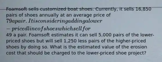 Foamsoft sells customized boat shoes. Currently, it sells 16,850 pairs of shoes annually at an average price of 79 a pair. It is considering adding a lower-priced line of shoes which sell for49 a pair. Foamsoft estimates it can sell 5,000 pairs of the lower-priced shoes but will sell 1,250 less pairs of the higher-priced shoes by doing so. What is the estimated value of the erosion cost that should be charged to the lower-priced shoe project?