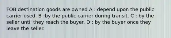 FOB destination goods are owned A : depend upon the public carrier used. B :by the public carrier during transit. C : by the seller until they reach the buyer. D : by the buyer once they leave the seller.