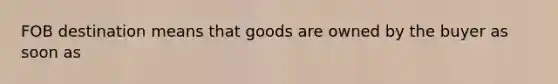 FOB destination means that goods are owned by the buyer as soon as