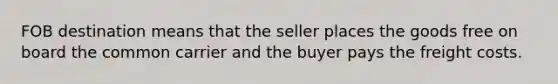 FOB destination means that the seller places the goods free on board the common carrier and the buyer pays the freight costs.