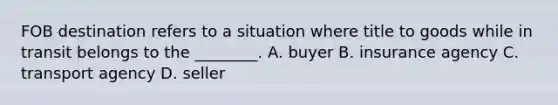 FOB destination refers to a situation where title to goods while in transit belongs to the​ ________. A. buyer B. insurance agency C. transport agency D. seller