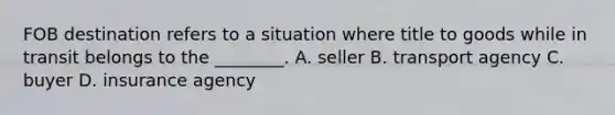 FOB destination refers to a situation where title to goods while in transit belongs to the​ ________. A. seller B. transport agency C. buyer D. insurance agency