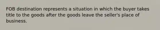 FOB destination represents a situation in which the buyer takes title to the goods after the goods leave the​ seller's place of business.