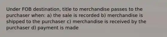 Under FOB destination, title to merchandise passes to the purchaser when: a) the sale is recorded b) merchandise is shipped to the purchaser c) merchandise is received by the purchaser d) payment is made