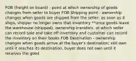 FOB (freight on board) - point at which ownership of goods changes from seller to buyer FOB Shipping point - ownership changes when goods are shipped from the seller; as soon as it ships, shipper no longer owns that inventory **once goods leave the warehouse (shipped), ownership transfers, at which seller can record sale and take off inventory and customer can record the inventory on their books FOB Destination - ownership changes when goods arrive at the buyer's destination; still own until it reaches its destination, buyer does not own until it receives the good