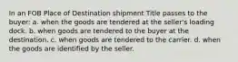 In an FOB Place of Destination shipment Title passes to the buyer: a. when the goods are tendered at the seller's loading dock. b. when goods are tendered to the buyer at the destination. c. when goods are tendered to the carrier. d. when the goods are identified by the seller.