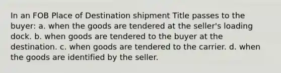 In an FOB Place of Destination shipment Title passes to the buyer: a. when the goods are tendered at the seller's loading dock. b. when goods are tendered to the buyer at the destination. c. when goods are tendered to the carrier. d. when the goods are identified by the seller.