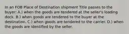 In an FOB Place of Destination shipment Title passes to the buyer: A.) when the goods are tendered at the seller's loading dock. B.) when goods are tendered to the buyer at the destination. C.) when goods are tendered to the carrier. D.) when the goods are identified by the seller.