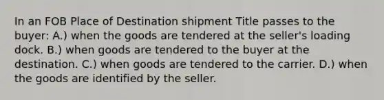 In an FOB Place of Destination shipment Title passes to the buyer: A.) when the goods are tendered at the seller's loading dock. B.) when goods are tendered to the buyer at the destination. C.) when goods are tendered to the carrier. D.) when the goods are identified by the seller.