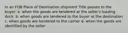 In an FOB Place of Destination shipment Title passes to the buyer: a. when the goods are tendered at the seller's loading dock. b. when goods are tendered to the buyer at the destination c. when goods are tendered to the carrier d. when the goods are identified by the seller