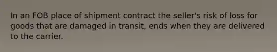 In an FOB place of shipment contract the seller's risk of loss for goods that are damaged in transit, ends when they are delivered to the carrier.