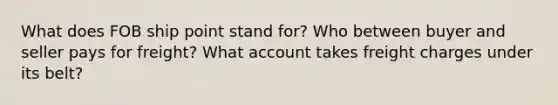 What does FOB ship point stand for? Who between buyer and seller pays for freight? What account takes freight charges under its belt?