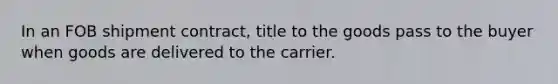 ​In an FOB shipment contract, title to the goods pass to the buyer when goods are delivered to the carrier.