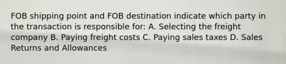 FOB shipping point and FOB destination indicate which party in the transaction is responsible for: A. Selecting the freight company B. Paying freight costs C. Paying sales taxes D. <a href='https://www.questionai.com/knowledge/kJGNBSqiqB-sales-returns-and-allowances' class='anchor-knowledge'>sales returns and allowances</a>