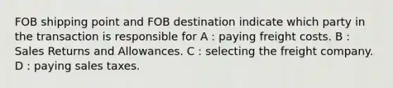 FOB shipping point and FOB destination indicate which party in the transaction is responsible for A : paying freight costs. B : <a href='https://www.questionai.com/knowledge/kJGNBSqiqB-sales-returns-and-allowances' class='anchor-knowledge'>sales returns and allowances</a>. C : selecting the freight company. D : paying sales taxes.