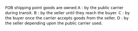 FOB shipping point goods are owned A : by the public carrier during transit. B : by the seller until they reach the buyer. C : by the buyer once the carrier accepts goods from the seller. D : by the seller depending upon the public carrier used.