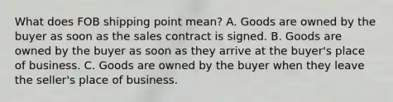 What does FOB shipping point mean? A. Goods are owned by the buyer as soon as the sales contract is signed. B. Goods are owned by the buyer as soon as they arrive at the buyer's place of business. C. Goods are owned by the buyer when they leave the seller's place of business.