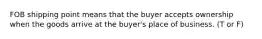 FOB shipping point means that the buyer accepts ownership when the goods arrive at the buyer's place of business. (T or F)