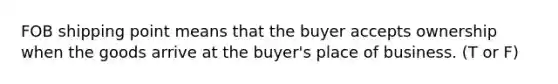 FOB shipping point means that the buyer accepts ownership when the goods arrive at the buyer's place of business. (T or F)