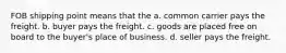 FOB shipping point means that the a. common carrier pays the freight. b. buyer pays the freight. c. goods are placed free on board to the buyer's place of business. d. seller pays the freight.