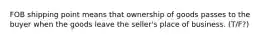 FOB shipping point means that ownership of goods passes to the buyer when the goods leave the seller's place of business. (T/F?)